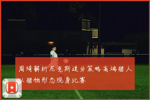 周琦解析尼克斯追分策略高端猎人以猎物形态现身比赛