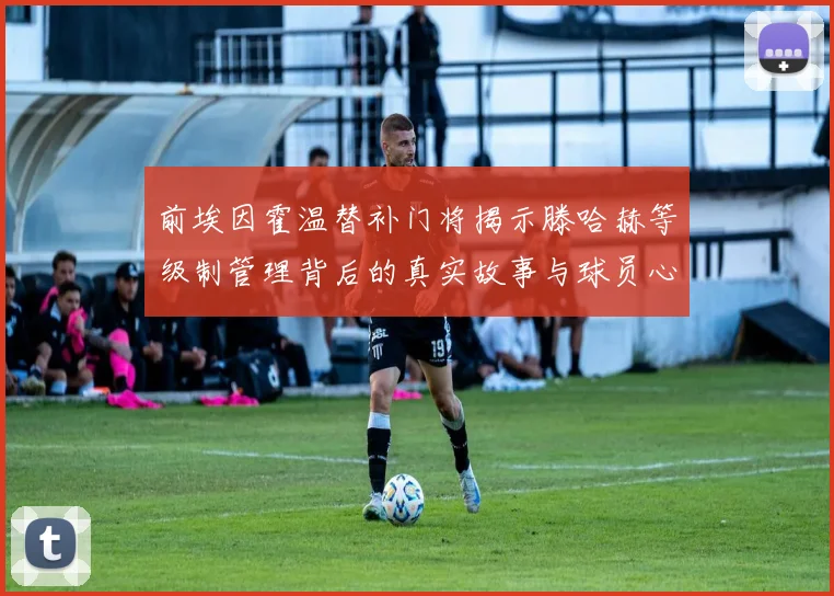 前埃因霍温替补门将揭示滕哈赫等级制管理背后的真实故事与球员心声