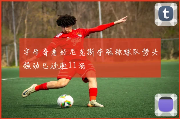 字母哥看好尼克斯夺冠称球队势头强劲已连胜11场