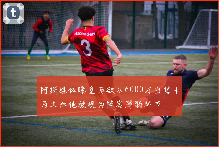 阿斯媒体曝皇马欲以6000万出售卡马文加他被视为阵容薄弱环节