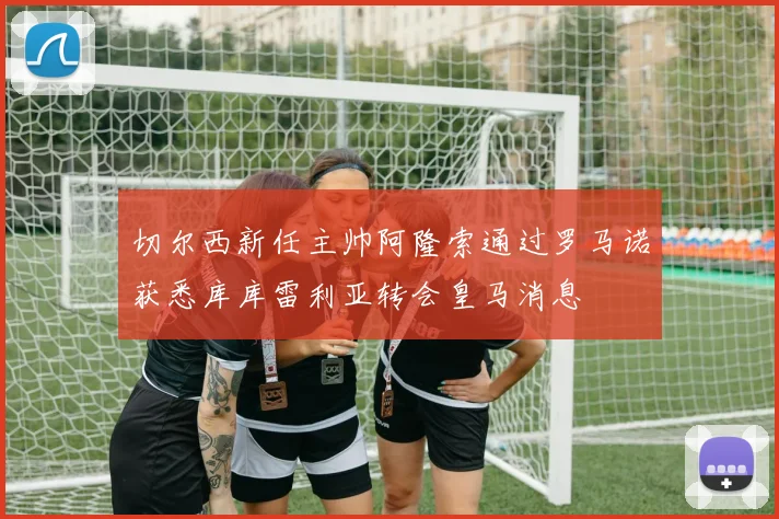 切尔西新任主帅阿隆索通过罗马诺获悉库库雷利亚转会皇马消息