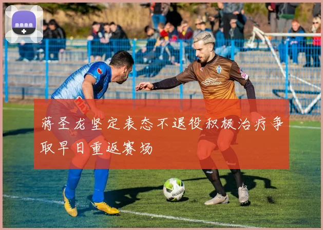 蒋圣龙坚定表态不退役积极治疗争取早日重返赛场