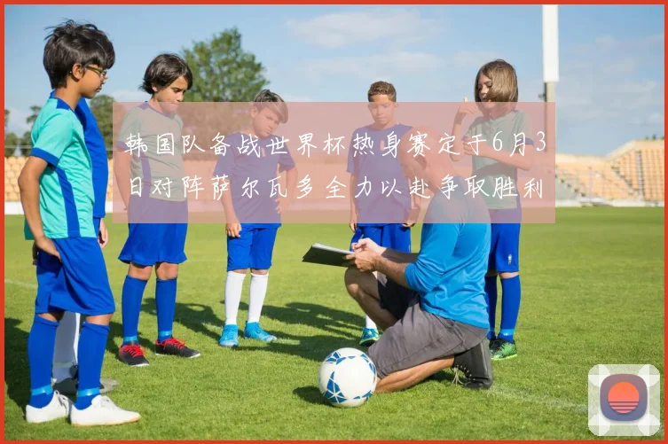 韩国队备战世界杯热身赛定于6月3日对阵萨尔瓦多全力以赴争取胜利