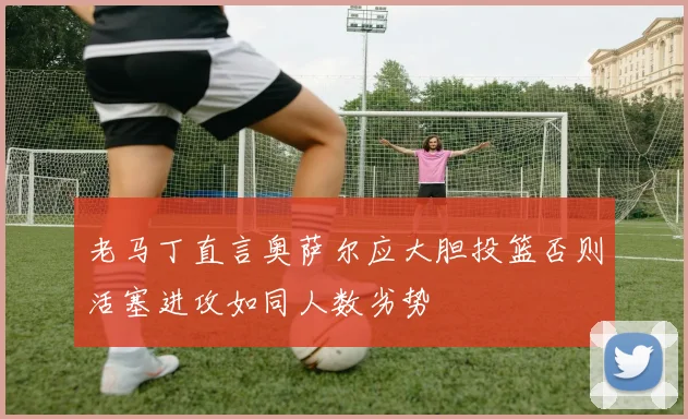 老马丁直言奥萨尔应大胆投篮否则活塞进攻如同人数劣势