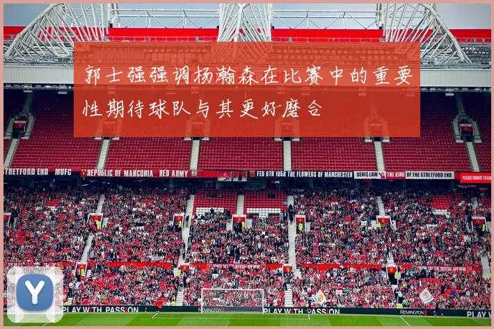 郭士强强调杨瀚森在比赛中的重要性期待球队与其更好磨合