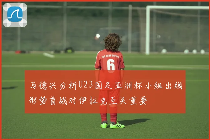 马德兴分析U23国足亚洲杯小组出线形势首战对伊拉克至关重要