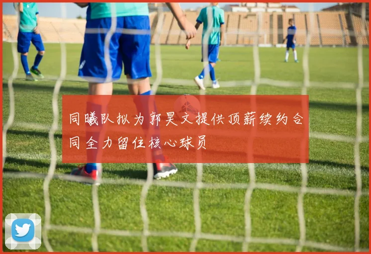 同曦队拟为郭昊文提供顶薪续约合同全力留住核心球员