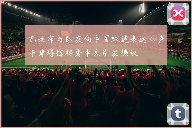 巴坎布与队友向中国球迷表达心声卡库塔惊艳秀中文引发热议