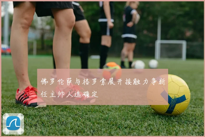 佛罗伦萨与格罗索展开接触力争新任主帅人选确定