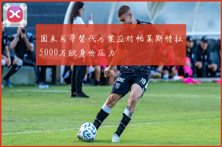 国米或寻替代方案应对帕莱斯特拉5000万欧身价压力