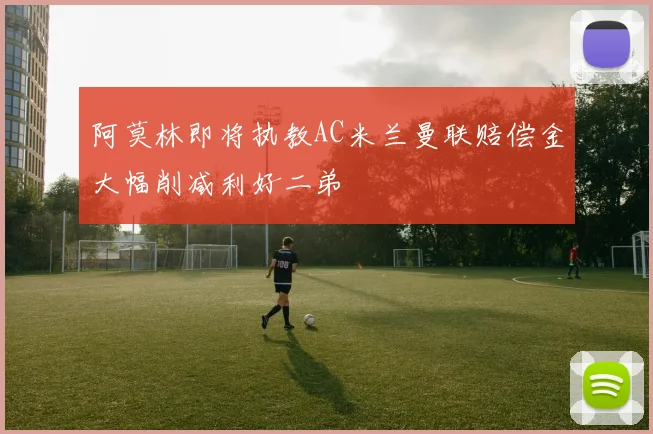 阿莫林即将执教AC米兰曼联赔偿金大幅削减利好二弟