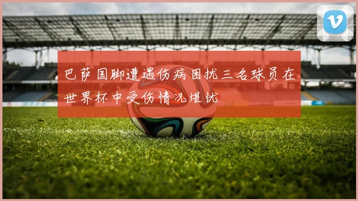 巴萨国脚遭遇伤病困扰三名球员在世界杯中受伤情况堪忧
