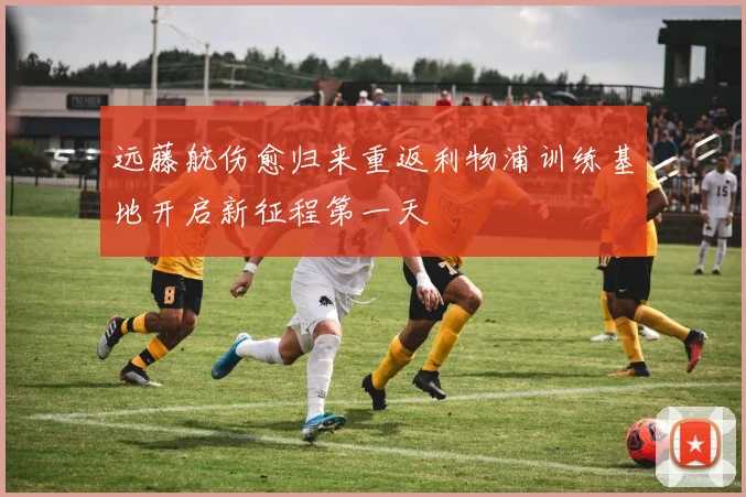 远藤航伤愈归来重返利物浦训练基地开启新征程第一天