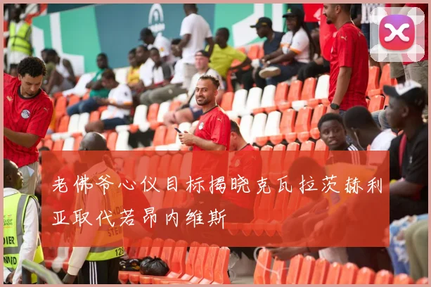 老佛爷心仪目标揭晓克瓦拉茨赫利亚取代若昂内维斯