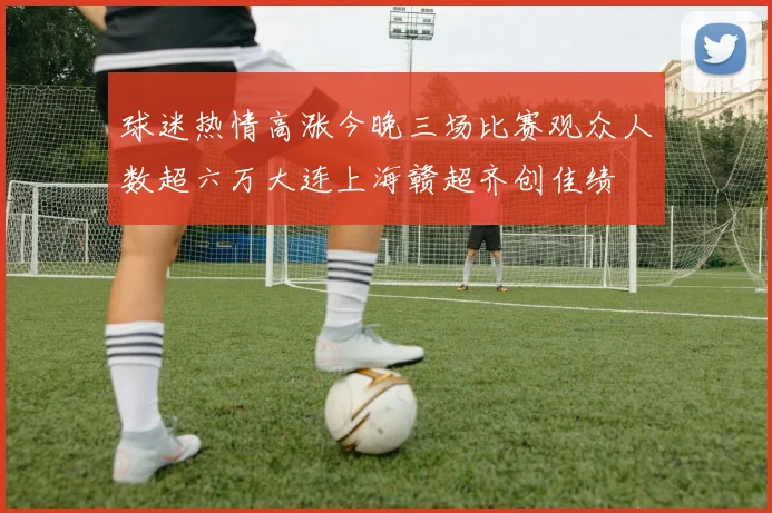 球迷热情高涨今晚三场比赛观众人数超六万大连上海赣超齐创佳绩