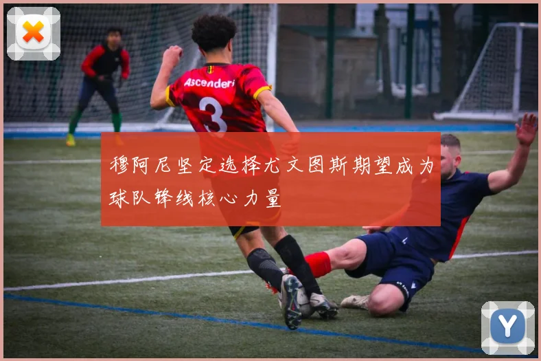 穆阿尼坚定选择尤文图斯期望成为球队锋线核心力量