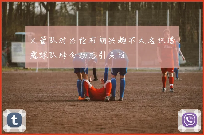 火箭队对杰伦布朗兴趣不大名记透露球队转会动态引关注