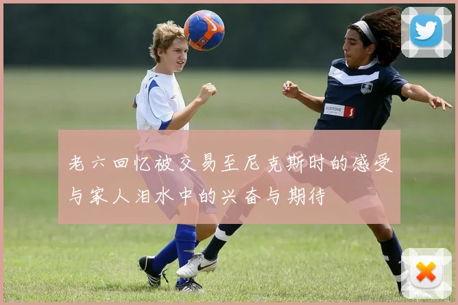 老六回忆被交易至尼克斯时的感受与家人泪水中的兴奋与期待