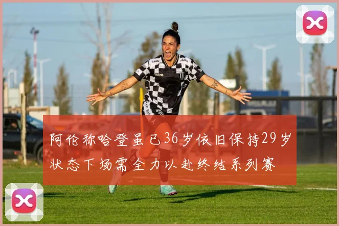 阿伦称哈登虽已36岁依旧保持29岁状态下场需全力以赴终结系列赛