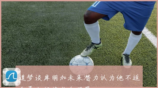 追梦谈库明加未来潜力认为他不适合勇士仍将成全明星