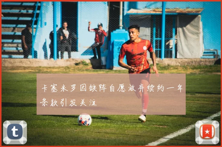 卡塞米罗因缺阵自愿放弃续约一年条款引发关注