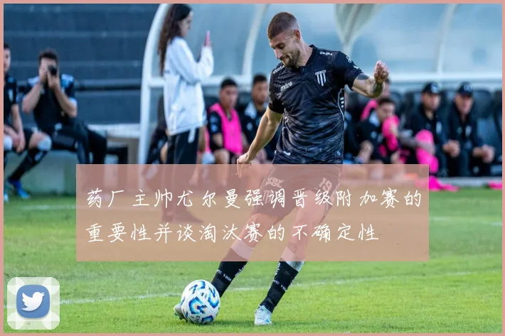 药厂主帅尤尔曼强调晋级附加赛的重要性并谈淘汰赛的不确定性